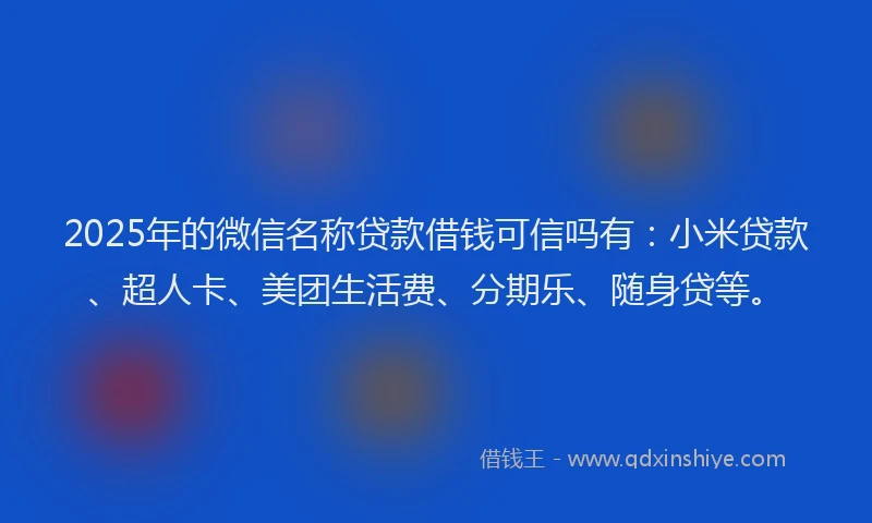 2025年的微信名称贷款借钱可信吗有：小米贷款、超人卡、美团生活费、分期乐、随身贷等。