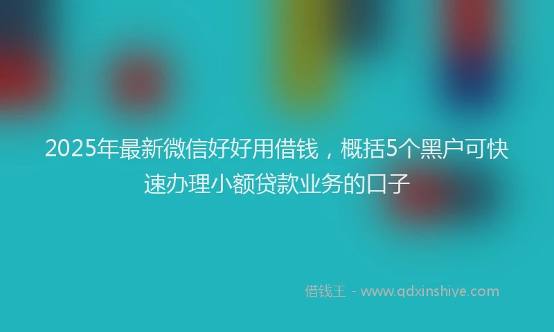2025年最新微信好好用借钱，概括5个黑户可快速办理小额贷款业务的口子