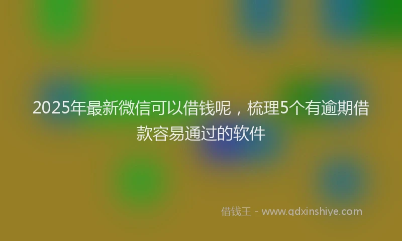 2025年最新微信可以借钱呢，梳理5个有逾期借款容易通过的软件