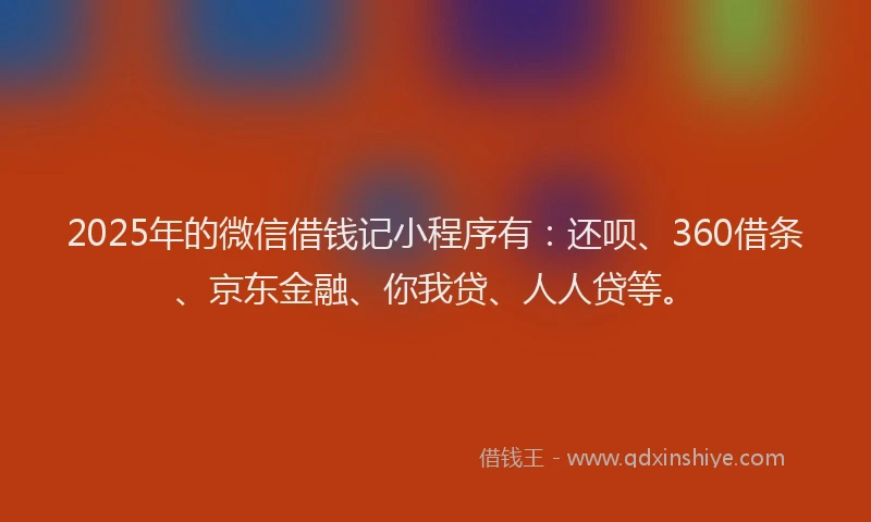 2025年的微信借钱记小程序有：还呗、360借条、京东金融、你我贷、人人贷等。