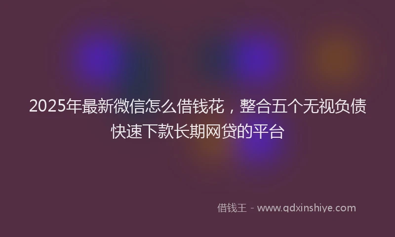 2025年最新微信怎么借钱花，整合五个无视负债快速下款长期网贷的平台
