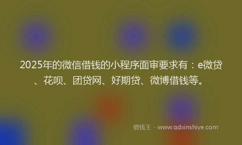 2025年的微信借钱的小程序面审要求有：e微贷、花呗、团贷网、好期贷、微博借钱等。