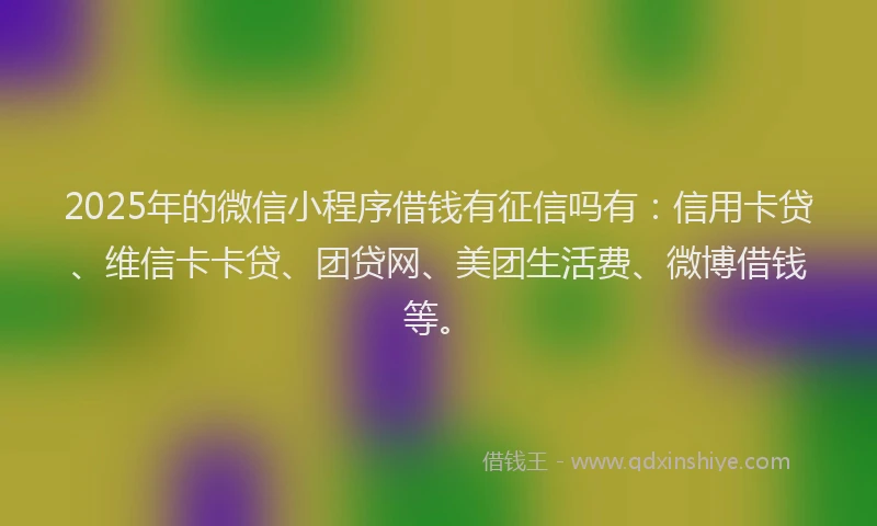 2025年的微信小程序借钱有征信吗有：信用卡贷、维信卡卡贷、团贷网、美团生活费、微博借钱等。