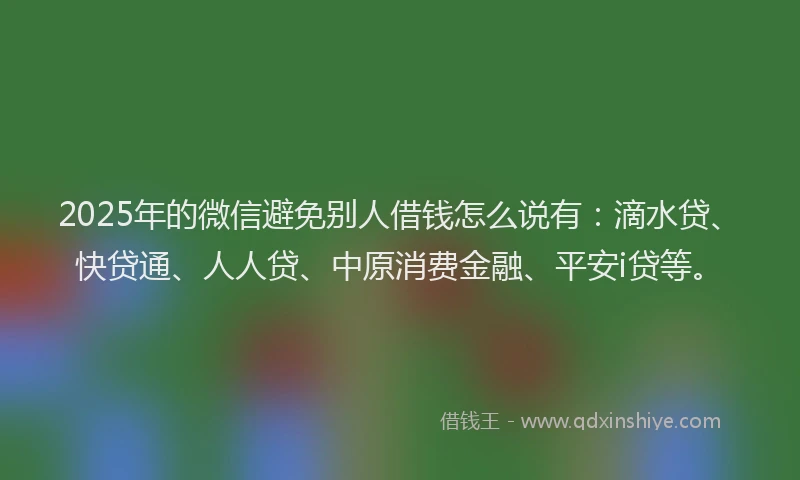 2025年的微信避免别人借钱怎么说有：滴水贷、快贷通、人人贷、中原消费金融、平安i贷等。