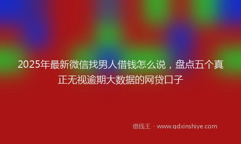2025年最新微信找男人借钱怎么说，盘点五个真正无视逾期大数据的网贷口子