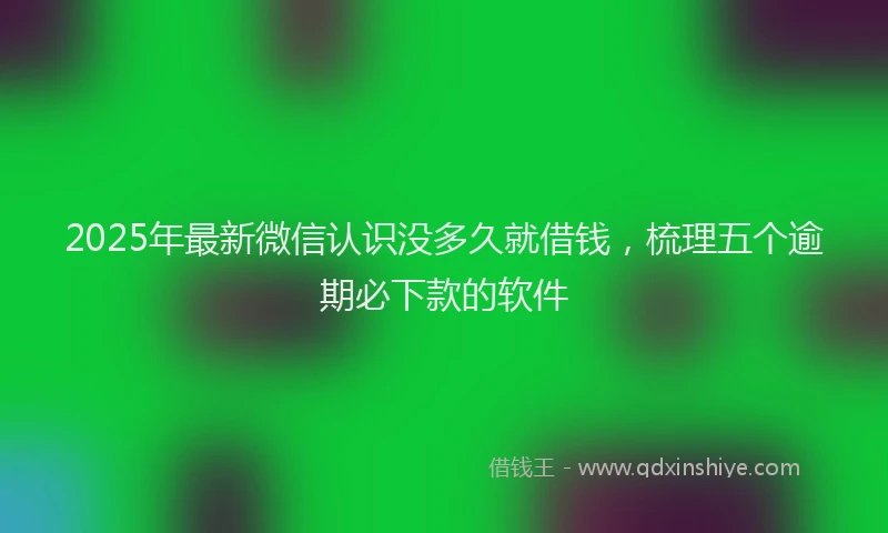 2025年最新微信认识没多久就借钱，梳理五个逾期必下款的软件