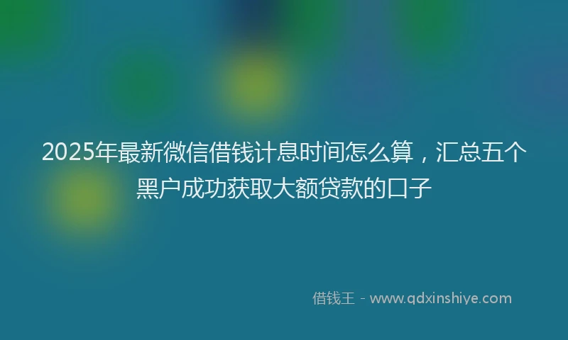 2025年最新微信借钱计息时间怎么算，汇总五个黑户成功获取大额贷款的口子