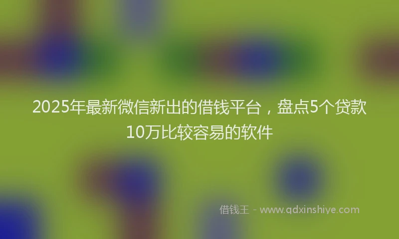 2025年最新微信新出的借钱平台，盘点5个贷款10万比较容易的软件