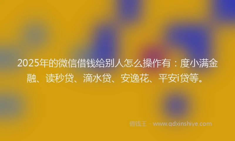 2025年的微信借钱给别人怎么操作有：度小满金融、读秒贷、滴水贷、安逸花、平安i贷等。