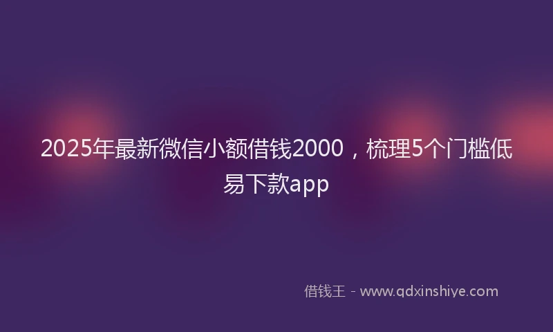 2025年最新微信小额借钱2000，梳理5个门槛低易下款app