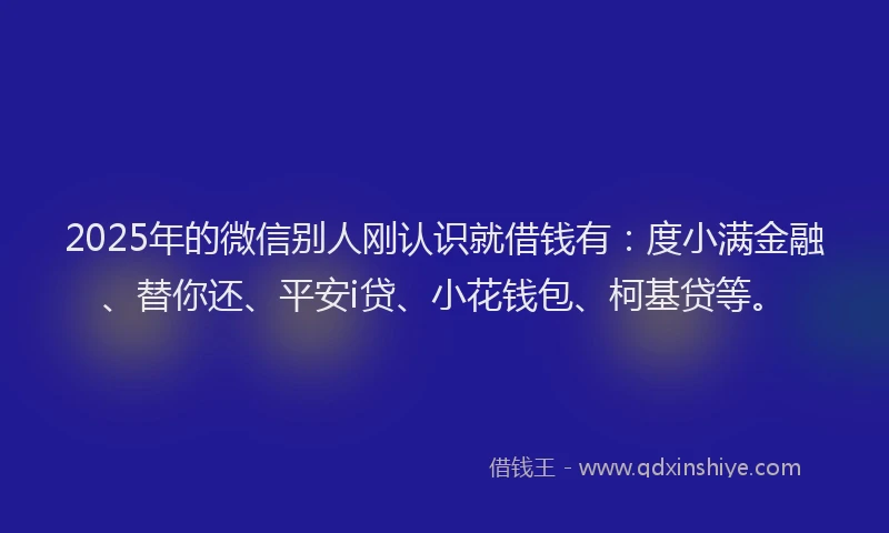 2025年的微信别人刚认识就借钱有：度小满金融、替你还、平安i贷、小花钱包、柯基贷等。