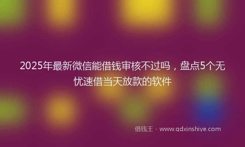 2025年最新微信能借钱审核不过吗，盘点5个无忧速借当天放款的软件