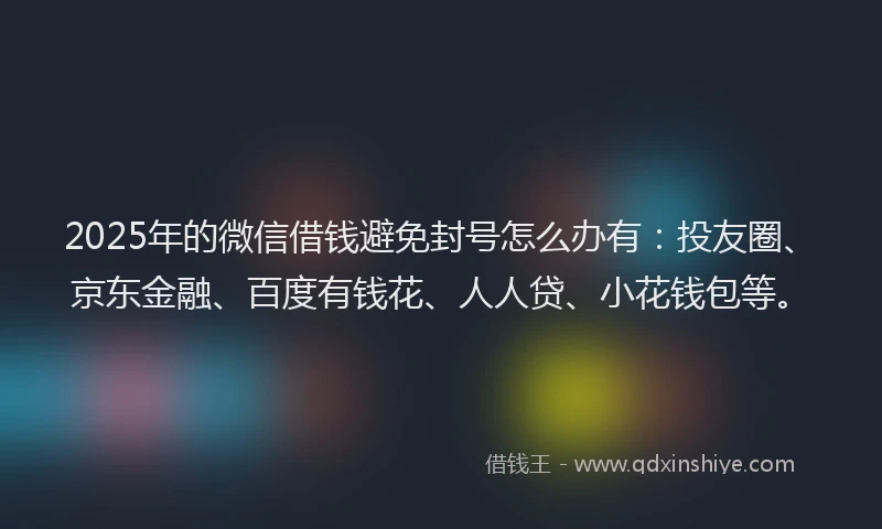 2025年的微信借钱避免封号怎么办有：投友圈、京东金融、百度有钱花、人人贷、小花钱包等。