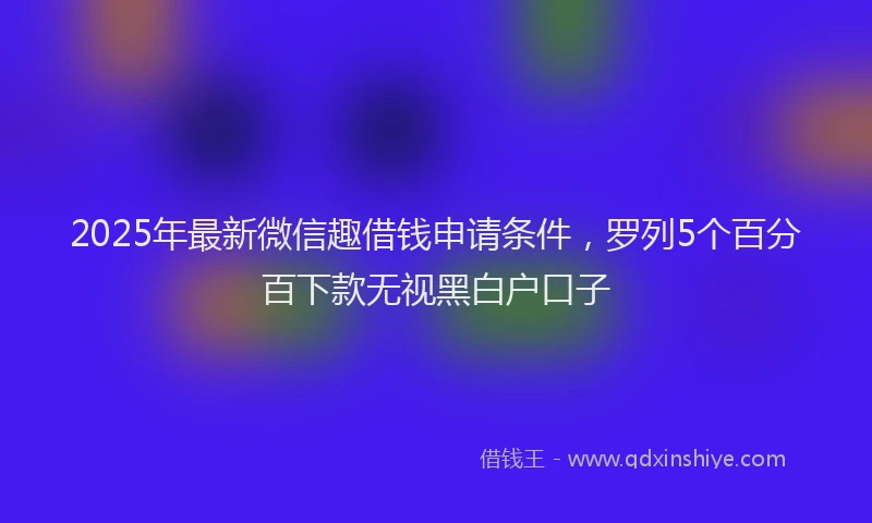 2025年最新微信趣借钱申请条件，罗列5个百分百下款无视黑白户口子