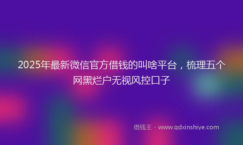 2025年最新微信官方借钱的叫啥平台，梳理五个网黑烂户无视风控口子