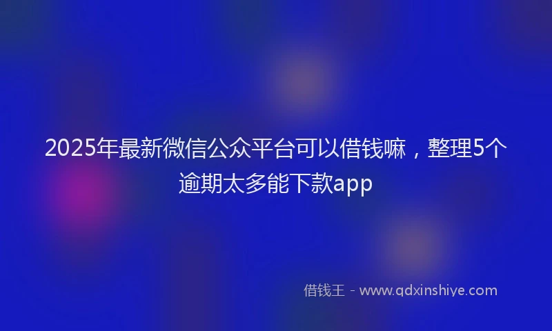 2025年最新微信公众平台可以借钱嘛，整理5个逾期太多能下款app