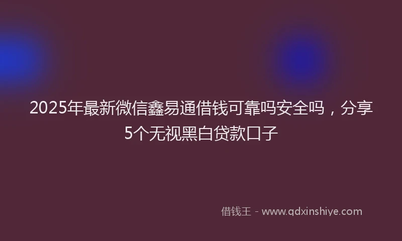 2025年最新微信鑫易通借钱可靠吗安全吗，分享5个无视黑白贷款口子