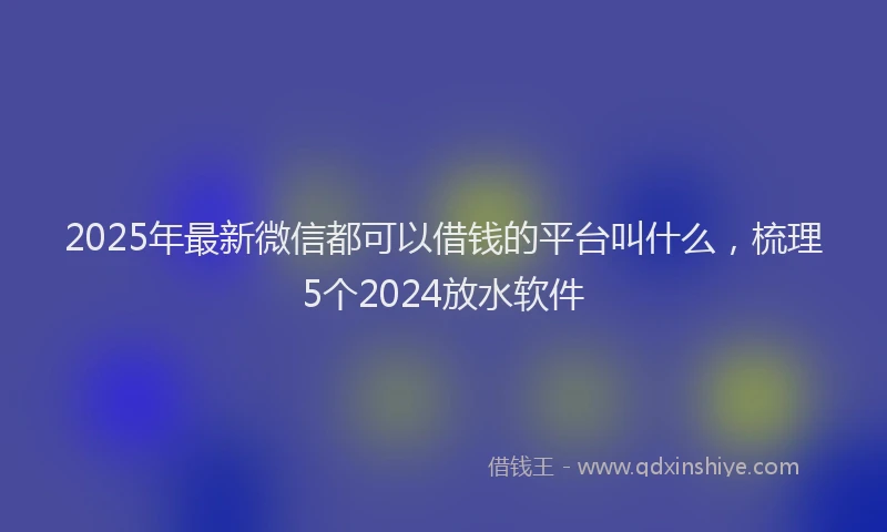 2025年最新微信都可以借钱的平台叫什么，梳理5个2024放水软件