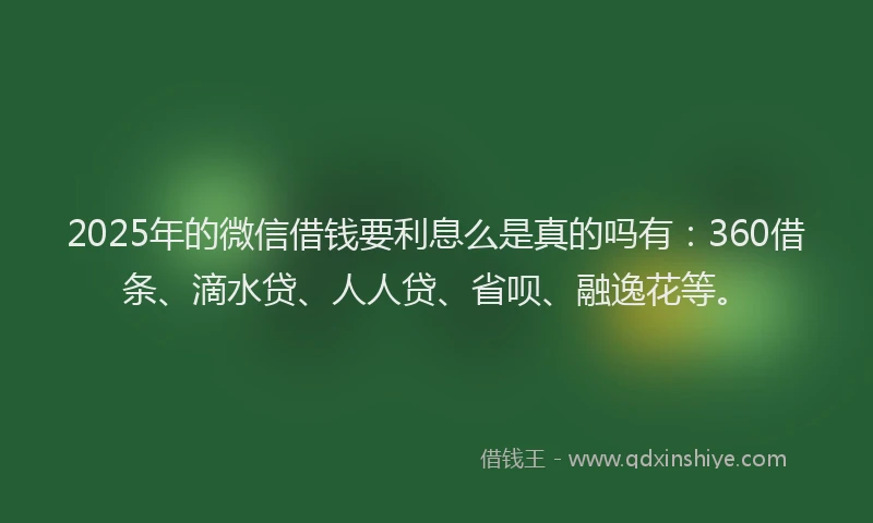 2025年的微信借钱要利息么是真的吗有：360借条、滴水贷、人人贷、省呗、融逸花等。