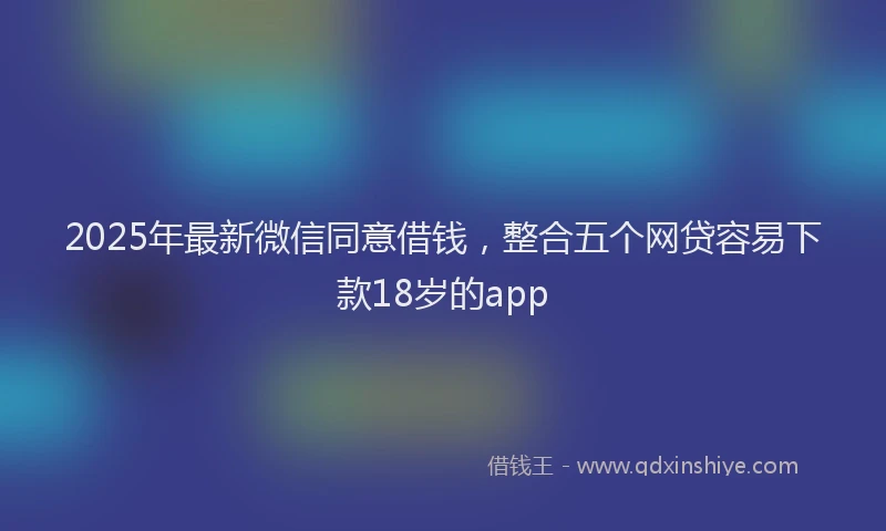 2025年最新微信同意借钱，整合五个网贷容易下款18岁的app