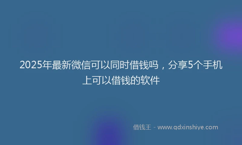 2025年最新微信可以同时借钱吗，分享5个手机上可以借钱的软件