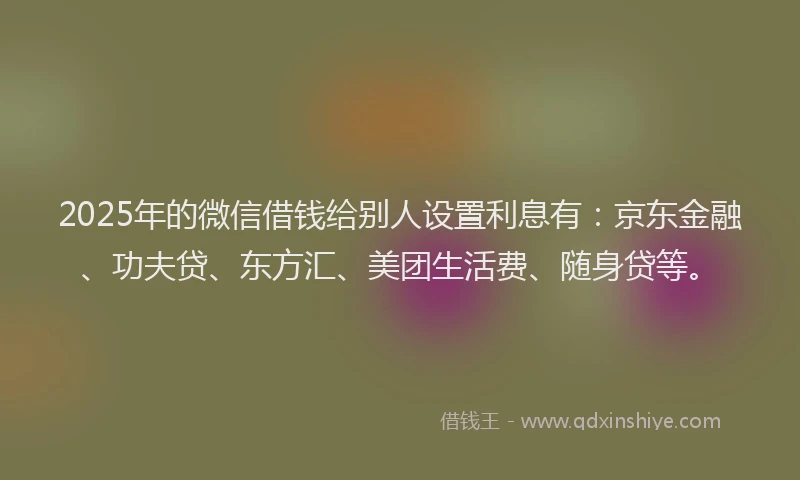 2025年的微信借钱给别人设置利息有：京东金融、功夫贷、东方汇、美团生活费、随身贷等。