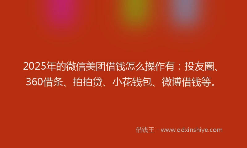 2025年的微信美团借钱怎么操作有：投友圈、360借条、拍拍贷、小花钱包、微博借钱等。