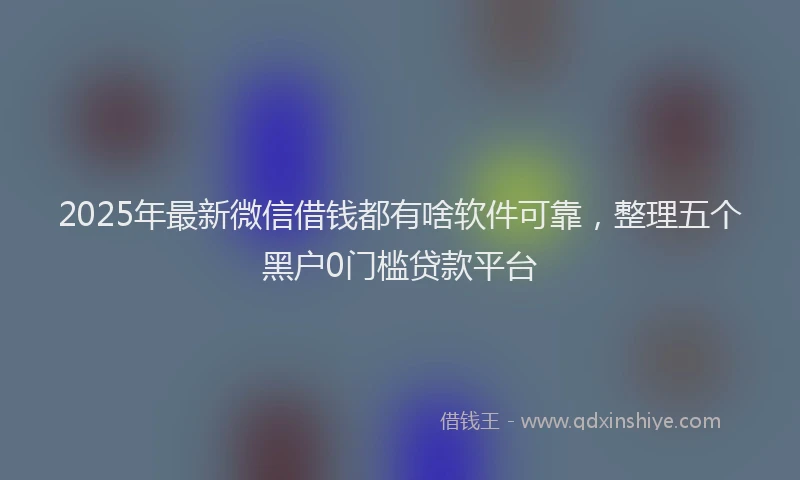 2025年最新微信借钱都有啥软件可靠，整理五个黑户0门槛贷款平台