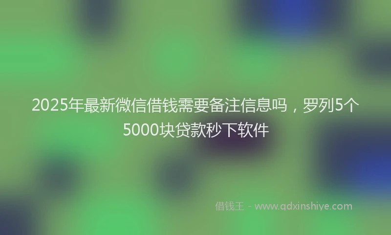 2025年最新微信借钱需要备注信息吗，罗列5个5000块贷款秒下软件