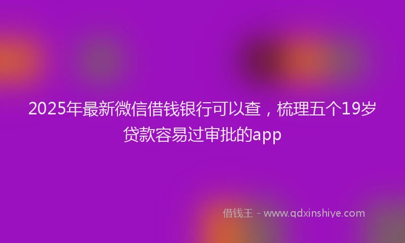 2025年最新微信借钱银行可以查，梳理五个19岁贷款容易过审批的app