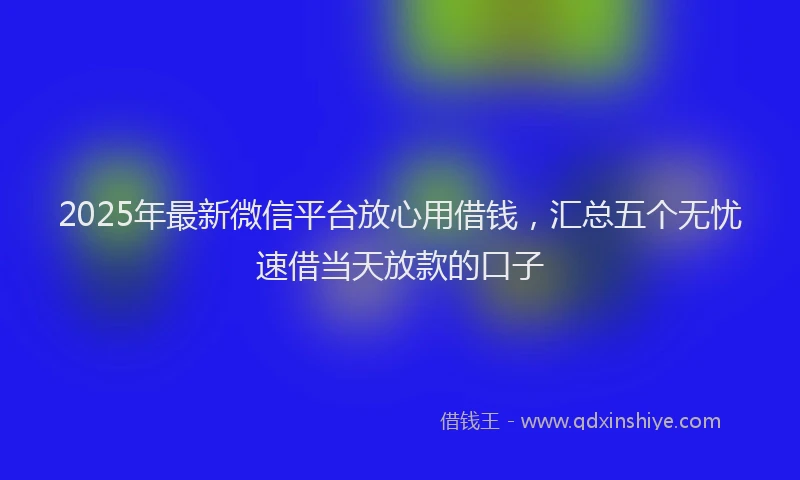 2025年最新微信平台放心用借钱，汇总五个无忧速借当天放款的口子