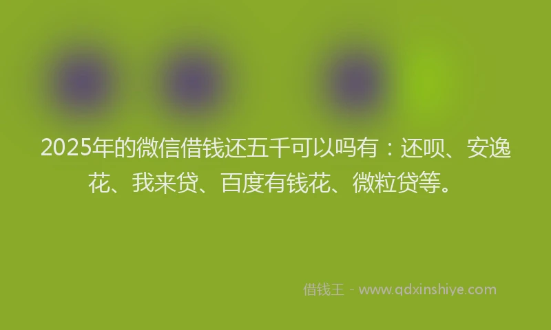 2025年的微信借钱还五千可以吗有：还呗、安逸花、我来贷、百度有钱花、微粒贷等。