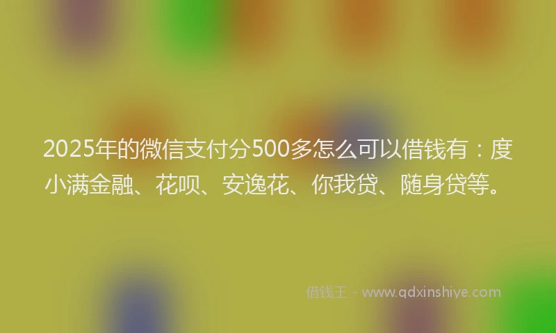 2025年的微信支付分500多怎么可以借钱有：度小满金融、花呗、安逸花、你我贷、随身贷等。