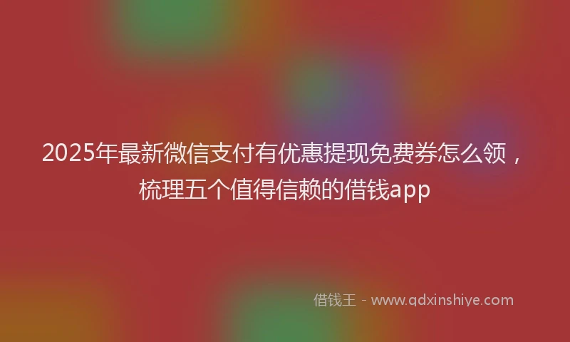 2025年最新微信支付有优惠提现免费券怎么领，梳理五个值得信赖的借钱app