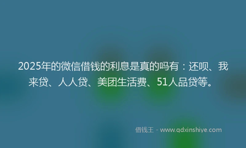 2025年的微信借钱的利息是真的吗有：还呗、我来贷、人人贷、美团生活费、51人品贷等。