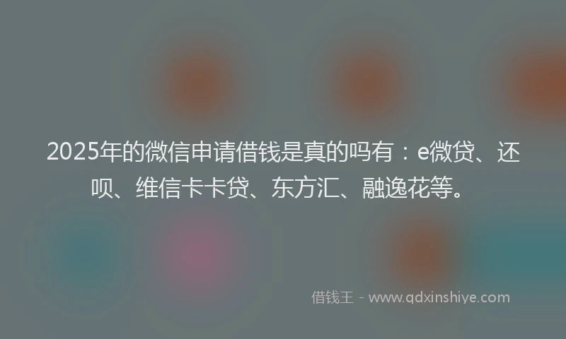 2025年的微信申请借钱是真的吗有：e微贷、还呗、维信卡卡贷、东方汇、融逸花等。