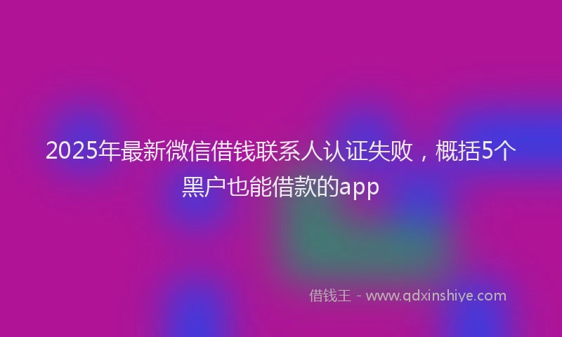 2025年最新微信借钱联系人认证失败，概括5个黑户也能借款的app