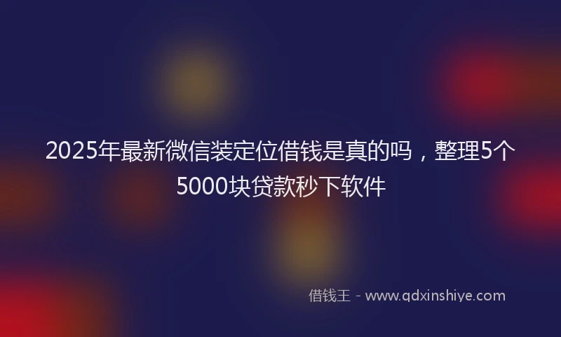 2025年最新微信装定位借钱是真的吗，整理5个5000块贷款秒下软件
