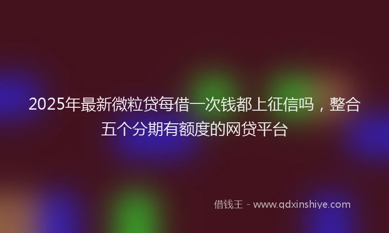 2025年最新微粒贷每借一次钱都上征信吗，整合五个分期有额度的网贷平台