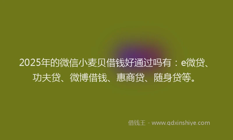 2025年的微信小麦贝借钱好通过吗有：e微贷、功夫贷、微博借钱、惠商贷、随身贷等。