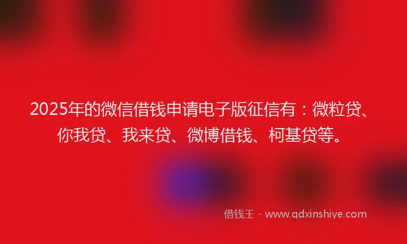 2025年的微信借钱申请电子版征信有：微粒贷、你我贷、我来贷、微博借钱、柯基贷等。