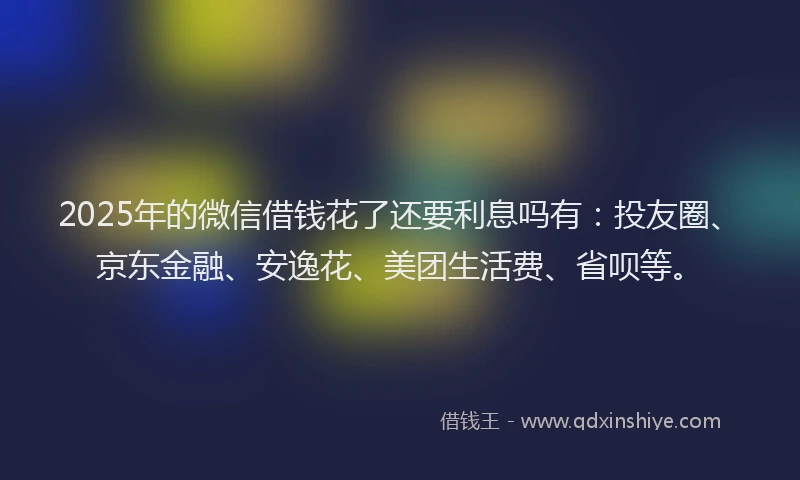 2025年的微信借钱花了还要利息吗有：投友圈、京东金融、安逸花、美团生活费、省呗等。
