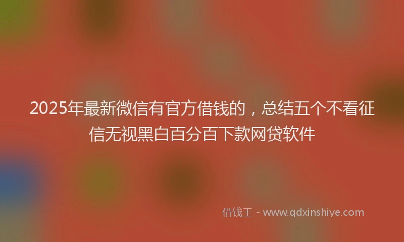 2025年最新微信有官方借钱的，总结五个不看征信无视黑白百分百下款网贷软件