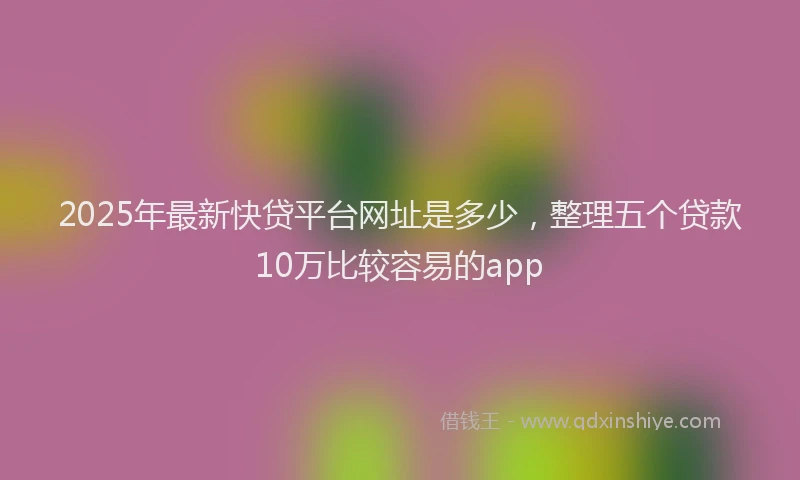 2025年最新快贷平台网址是多少，整理五个贷款10万比较容易的app