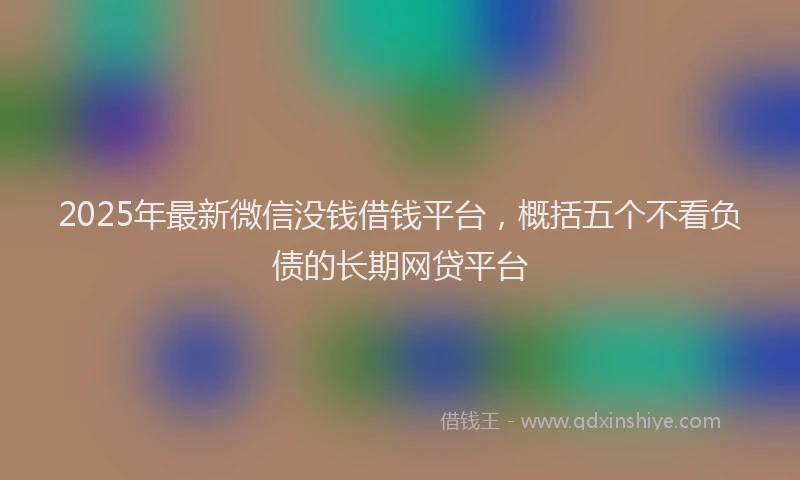 2025年最新微信没钱借钱平台，概括五个不看负债的长期网贷平台