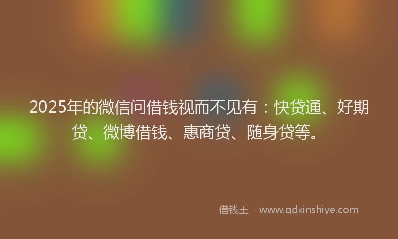 2025年的微信问借钱视而不见有：快贷通、好期贷、微博借钱、惠商贷、随身贷等。