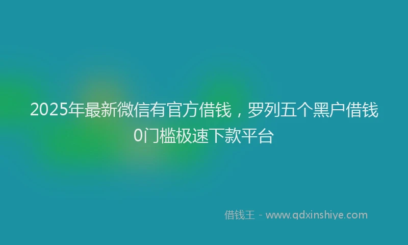 2025年最新微信有官方借钱，罗列五个黑户借钱0门槛极速下款平台