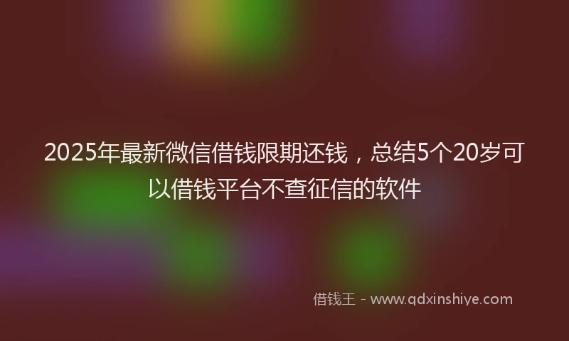 2025年最新微信借钱限期还钱，总结5个20岁可以借钱平台不查征信的软件