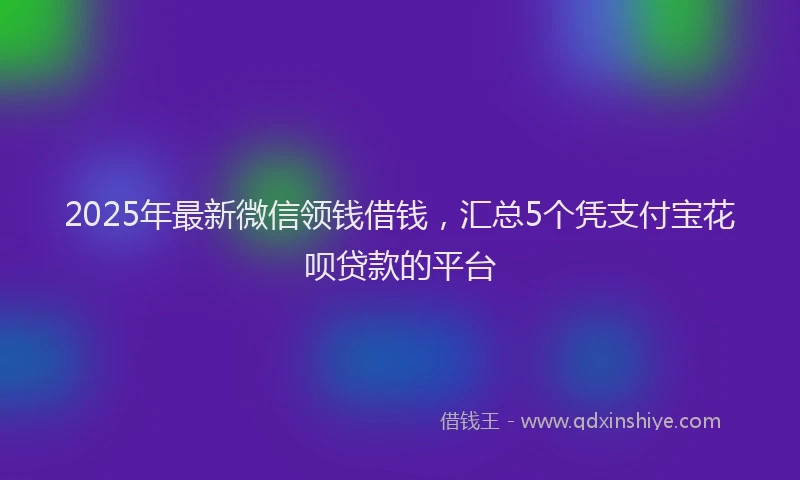 2025年最新微信领钱借钱，汇总5个凭支付宝花呗贷款的平台
