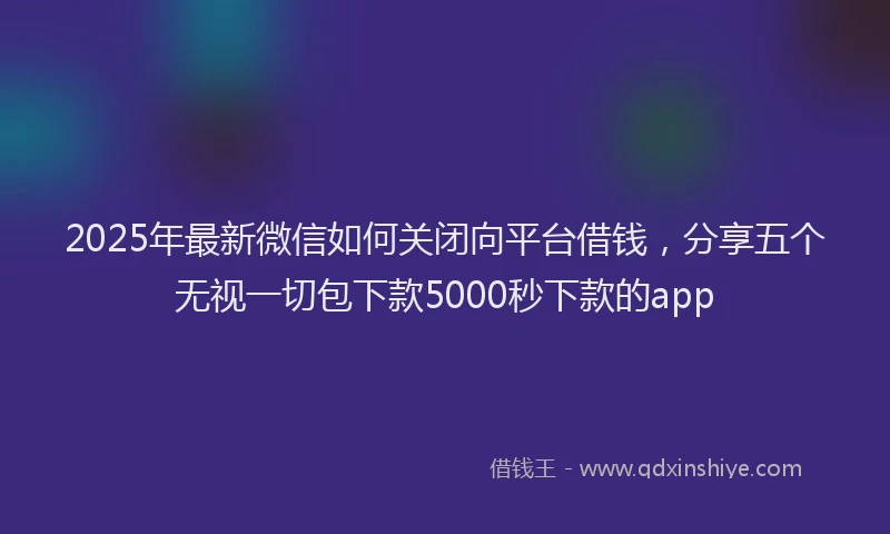 2025年最新微信如何关闭向平台借钱，分享五个无视一切包下款5000秒下款的app
